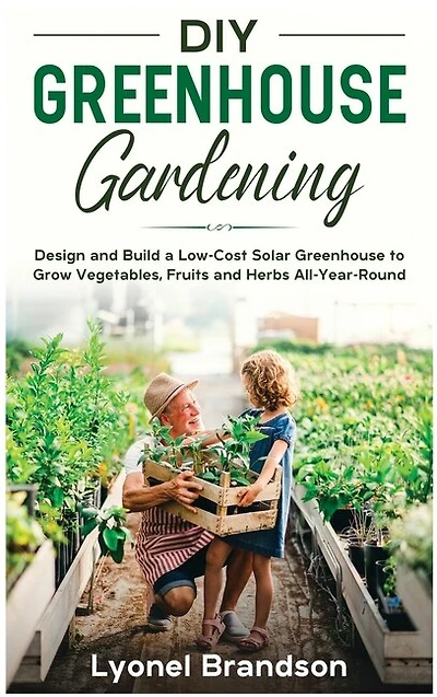 Diy Greenhouse Gardening: Design And Build A Low-cost Solar Greenhouse To Grow Vegetables, Fruits And Herbs All-year-round