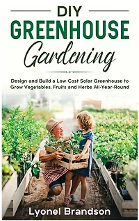 Diy Greenhouse Gardening: Design And Build A Low-cost Solar Greenhouse To Grow Vegetables, Fruits And Herbs All-year-round