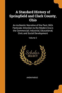 A Standard History of Springfield and Clark County, Ohio: An Authentic Narrative of the Past, With Particular Attention to the Modern Era in the Commercial,