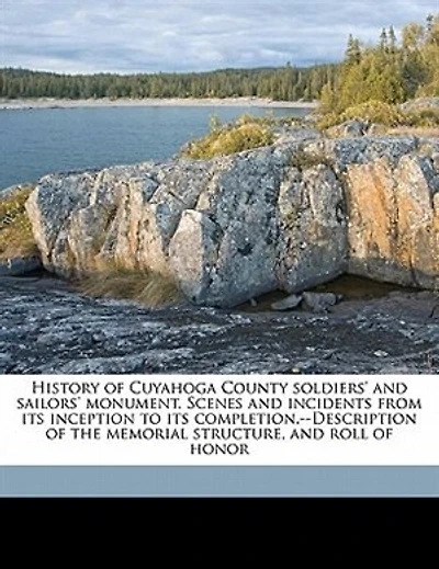 History of the Cuyahoga County Soldiers' and Sailors' Monument: Scenes Incidents From Its Inception to Completion; Description Memorial Structure, a