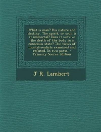 What is man? His nature and destiny. The spirit, or soul; is it immortal? Does it survive the death of the body in a conscious state? The views of mortal-soulists examined and refuted. In two parts  - Primary Source Edition