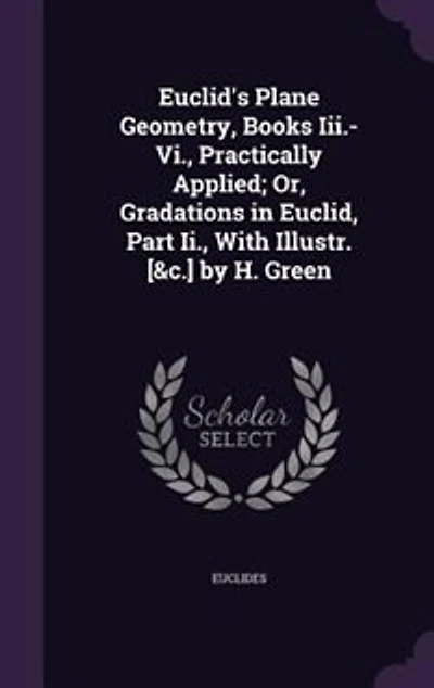Euclid's Plane Geometry, Books Iii.-Vi., Practically Applied; Or, Gradations in Euclid, Part Ii., With Illustr. [&c.] by H. Green