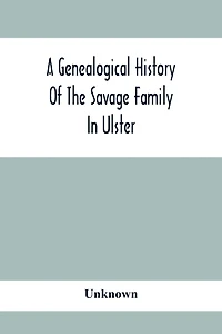 A Genealogical History Of The Savage Family In Ulster; Being A Revision And Enlargement Of Certain Chapters Of "The Savages Of The Ards,"