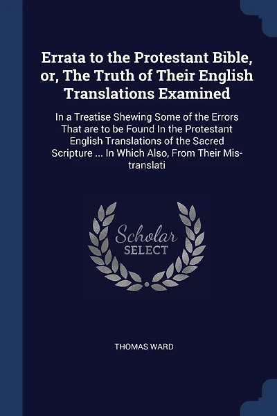 Errata to the Protestant Bible, or, The Truth of Their English Translations Examined: In a Treatise Shewing Some of the Errors That are to be Found In the Protestant English Translations of the Sacred Scripture ... In Which Also, From Their Mis-translati