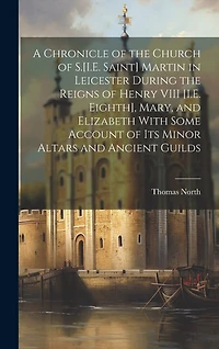 A Chronicle of the Church of S.[I.E. Saint] Martin in Leicester During the Reigns of Henry VIII [I.E. Eighth], Mary