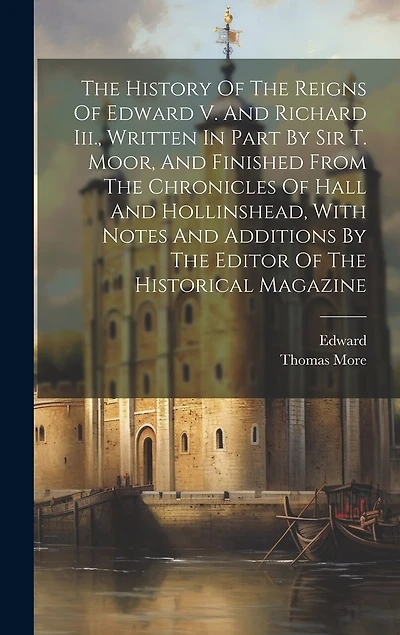 The History Of The Reigns Of Edward V. And Richard Iii., Written In Part By Sir T. Moor, And Finished From The Chronicles Of Hall And Hollinshead