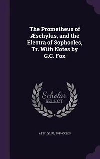 the Prometheus of Æschylus, and Electra Sophocles, Tr. With Notes by G.C. Fox