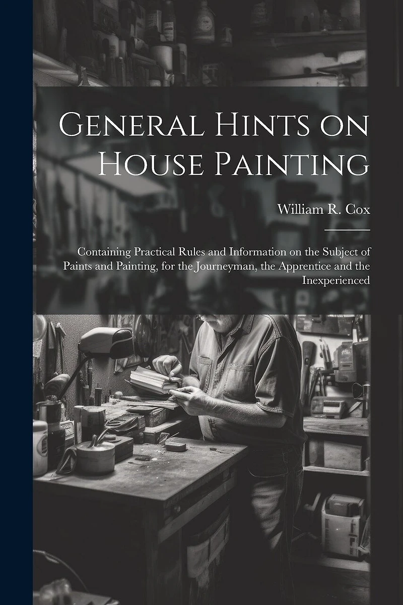 General Hints on House Painting: Containing Practical Rules and Information on the Subject of Paints and Painting, for the Journeyman, the Apprentice and the Inexperienced