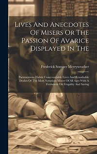 Lives And Anecdotes Of Misers Or The Passion Of Avarice Displayed In The: Parsimonious Habits Unaccountable Lives And Renaihable Deahts Of The Most Notorious Misers Of All Ages With A Ferrwords On Frugality And Saving