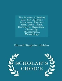 The Sciences: A Reading Book for Children : Astronomy, Physics-- Heat, Light, Sound, Electricity, Magnetism-- Che