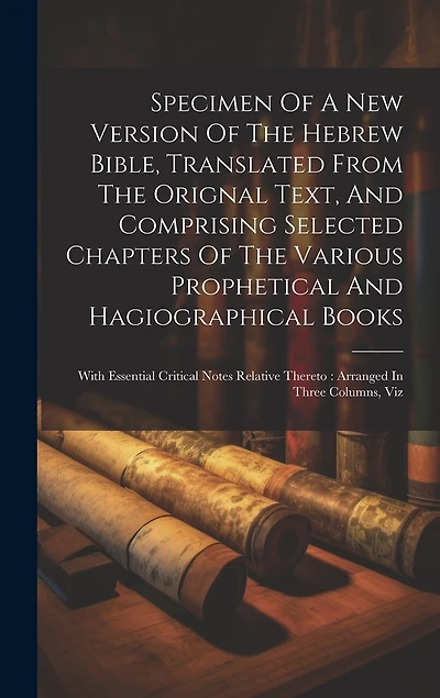 Specimen Of A New Version Of The Hebrew Bible, Translated From The Orignal Text, And Comprising Selected Chapters Of The Various Prophetical And Hagiographical Books: With Essential Critical Notes Relative Thereto: Arranged In Three Columns