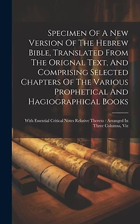 Specimen Of A New Version Of The Hebrew Bible, Translated From The Orignal Text, And Comprising Selected Chapters Of The Various Prophetical And Hagiographical Books: With Essential Critical Notes Relative Thereto: Arranged In Three Columns