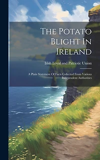 The Potato Blight In Ireland: A Plain Statement Of Facts Collected From Various Independent Authorities