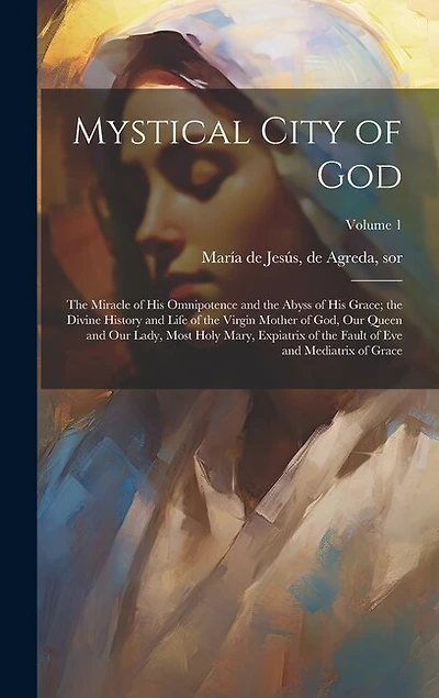 Mystical City of God: The Miracle of His Omnipotence and the Abyss of His Grace; the Divine History and Life of the Virgin Mother of God, Our Queen and Our Lady, Most Holy Mary, Expiatrix of the Fault of Eve and Mediatrix of Grace; Volume 1