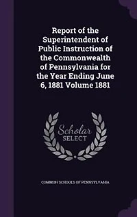 Report of the Superintendent of Public Instruction of the Commonwealth of Pennsylvania for the Year Ending June 6, 1881 Volume 1881