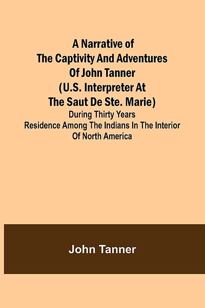 A Narrative of the Captivity and Adventures of John Tanner (U.S. Interpreter at the Saut de Ste. Marie); During Thirty Years Residence among the Indians in the Interior of North America