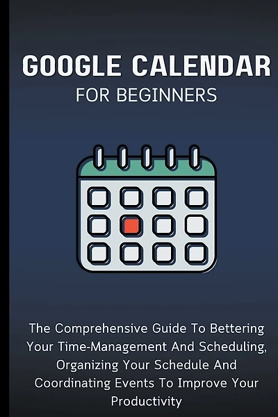Google Calendar For Beginners: The Comprehensive Guide To Bettering Your Time-Management And Scheduling, Organizing Your Schedule And Coordinating Events To Improve Your Productivity