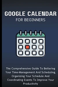 Google Calendar For Beginners: The Comprehensive Guide To Bettering Your Time-Management And Scheduling, Organizing Your Schedule And Coordinating Events To Improve Your Productivity