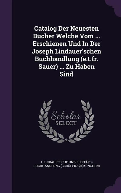 Catalog Der Neuesten Bücher Welche Vom ... Erschienen Und In Der Joseph Lindauer'schen Buchhandlung (e.t.fr. Sauer) ... Zu Haben Sind