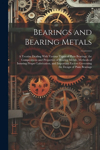 Bearings and Bearing Metals: A Treatise Dealing With Various Types of Plain Bearings, the Compositions and Properties of Bearing Metals, Methods of Insuring Proper Lubrication, and Important Factors Governing the Design of Plain Bearings