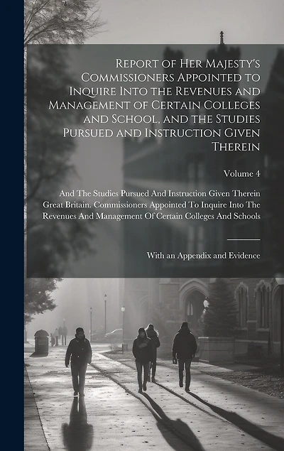Report of Her Majesty's Commissioners Appointed to Inquire Into the Revenues and Management of Certain Colleges and School, and the Studies Pursued and Instruction Given Therein: With an Appendix and Evidence; Volume 4