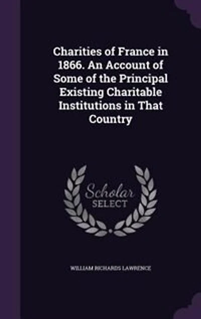 Charities of France 1866. An Account Some the Principal Existing Charitable Institutions That Country