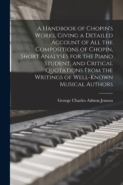 A Handbook of Chopin's Works, Giving a Detailed Account of all the Compositions of Chopin, Short Analyses for the Piano Student, and Critical Quotations From the Writings of Well-known Musical Authors