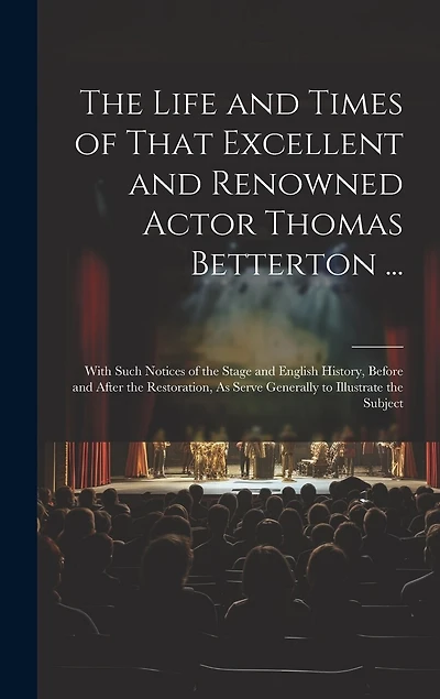 The Life and Times of That Excellent and Renowned Actor Thomas Betterton ...: With Such Notices of the Stage and English History, Before and After the Restoration, As Serve Generally to Illustrate the Subject