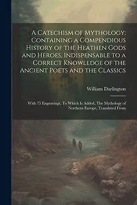 A Catechism of Mythology; Containing a Compendious History of the Heathen Gods and Heroes, Indispensable to a Correct Knowledge of the Ancient Poets and the Classics: With 75 Engravings. To Which is Added, The Mythology of Northern Europe, Translated From
