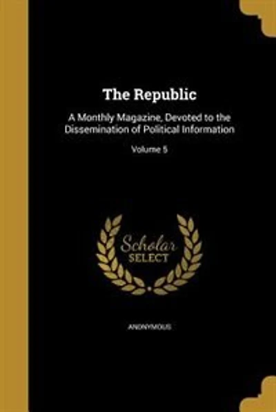 The Republic: A Monthly Magazine, Devoted to the Dissemination of Political Information; Volume 5
