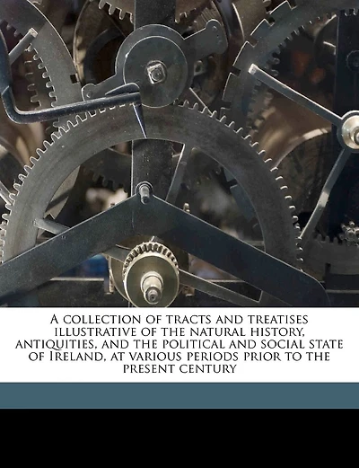 A Collection Of Tracts And Treatises Illustrative Of The Natural History, Antiquities, And The Political And Social State Of Ireland, At Various Periods Prior To The Present Century