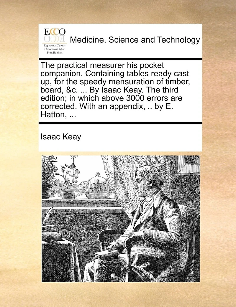The Practical Measurer His Pocket Companion. Containing Tables Ready Cast Up, For Speedy Mensuration Of Timber, Board, &c. ... By Isaac Keay. Third Edition; Which Above 3000 Errors Are Corrected. With An Appendix, .. E. Hatton,