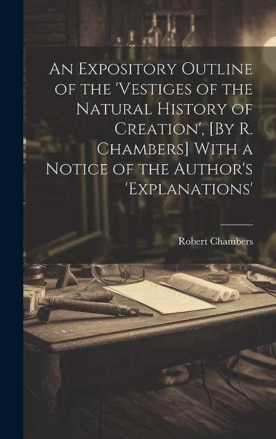 An Expository Outline of the 'vestiges of the Natural History of Creation', [By R. Chambers] With a Notice of the Author's 'explanations'