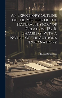 An Expository Outline of the 'vestiges of the Natural History of Creation', [By R. Chambers] With a Notice of the Author's 'explanations'