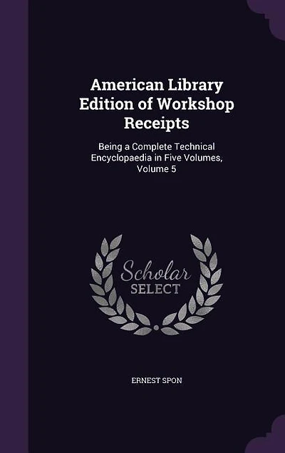 American Library Edition of Workshop Receipts: Being a Complete Technical Encyclopaedia Five Volumes, Volume 5