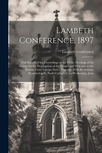 Lambeth Conference, 1897: Full Report of the Proceedings of the Public Meetings of the Society for the Propagation of the Gospel and Welcome to the Bishops From Foreign Parts: Together With the Sermon Preached in St. Paul's Cathedral, on Wednesday, June