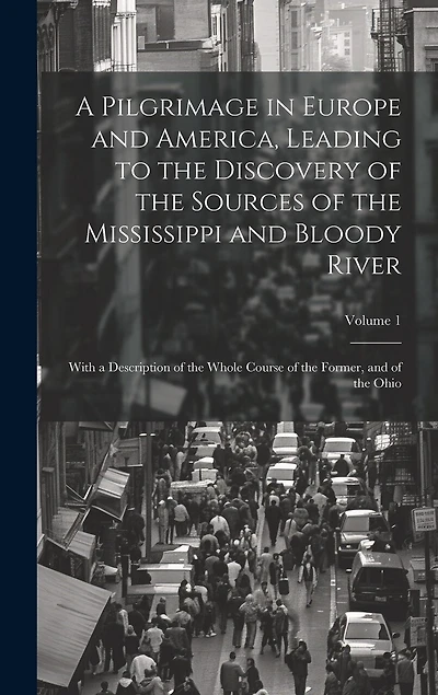 A Pilgrimage in Europe and America, Leading to the Discovery of the Sources of the Mississippi and Bloody River: With a Description of the Whole Course of the Former, and of the Ohio; Volume 1