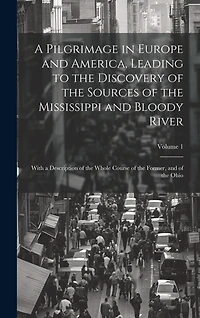 A Pilgrimage in Europe and America, Leading to the Discovery of the Sources of the Mississippi and Bloody River: With a Description of the Whole Course of the Former, and of the Ohio; Volume 1