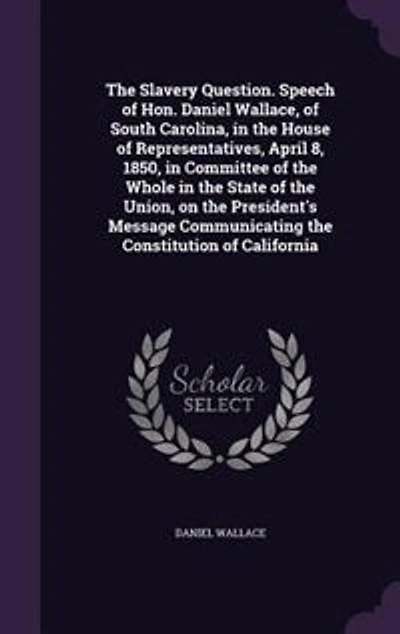 the Slavery Question. Speech of Hon. Daniel Wallace, South Carolina, House Representatives, April 8, 1850, Committee Whole State Union, on President's Message Communicating Constitution California
