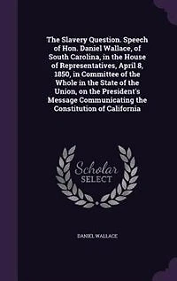 the Slavery Question. Speech of Hon. Daniel Wallace, South Carolina, House Representatives, April 8, 1850, Committee Whole State Union, on President's Message Communicating Constitution California