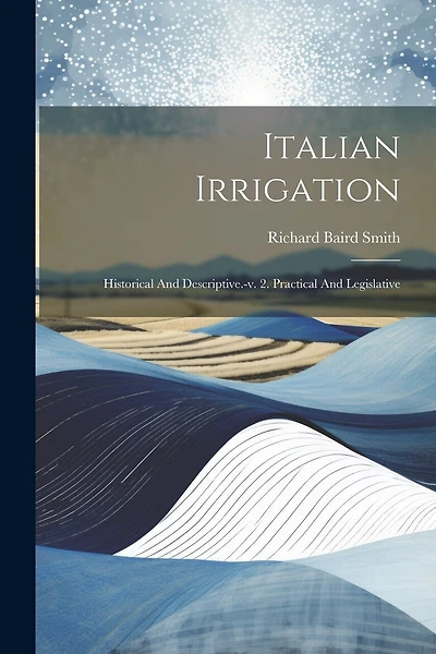 Italian Irrigation: Historical And Descriptive.-v. 2. Practical And Legislative