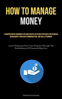 How To Manage Money: A Comprehensive Handbook For Adolescents Detailing Strategies For Financial Management, Proficient Communication, And Goal Attainment (Assert Dominance Over Your Finances Through The Establishment Of Financial Objectives)
