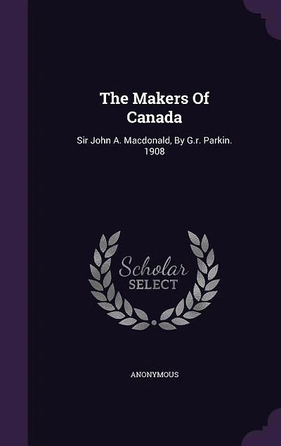 The Makers Of Canada: Sir John A. Macdonald, By G.r. Parkin. 1908