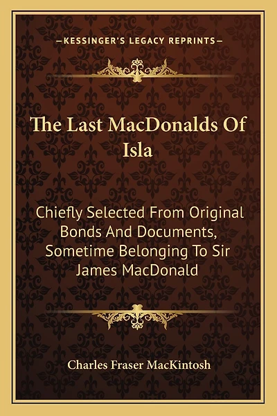 The Last MacDonalds Of Isla: Chiefly Selected From Original Bonds And Documents, Sometime Belonging To Sir James MacDonald
