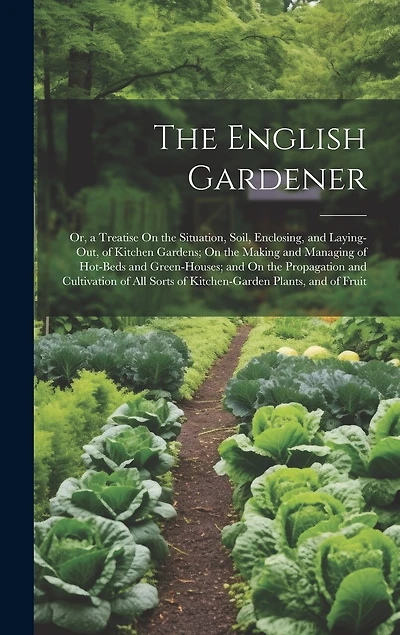The English Gardener: Or, a Treatise On the Situation, Soil, Enclosing, and Laying-Out, of Kitchen Gardens; On the Making and Managing of Hot-Beds and Green-Houses; and On the Propagation and Cultivation of All Sorts of Kitchen-Garden Plants, and of Fruit