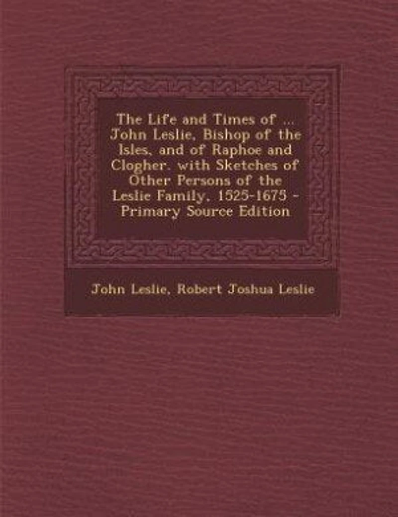 the Life and Times of ... John Leslie, Bishop Isles, Raphoe Clogher. With Sketches Other Persons Leslie Family, 1525-1675