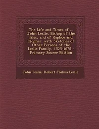 the Life and Times of ... John Leslie, Bishop Isles, Raphoe Clogher. With Sketches Other Persons Leslie Family, 1525-1675