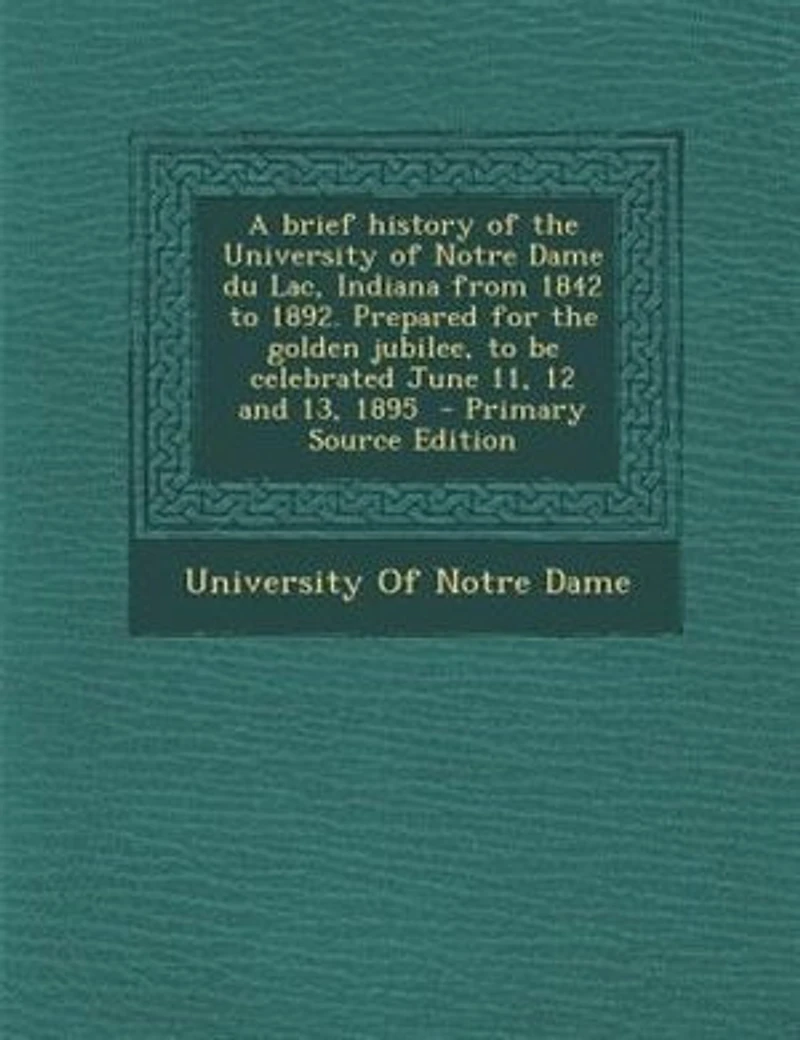 A Brief History of the University Notre Dame Du Lac, Indiana From 1842 to 1892: Prepared for Golden Jubilee, Be Celebrated June 11, 12 and 13, 1895 (Classic Reprint)