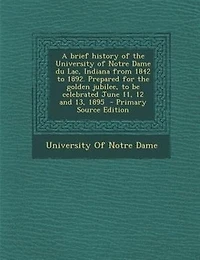 A Brief History of the University Notre Dame Du Lac, Indiana From 1842 to 1892: Prepared for Golden Jubilee, Be Celebrated June 11, 12 and 13, 1895 (Classic Reprint)