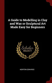 A Guide to Modelling Clay and Wax or Sculptural Art Made Easy for Beginners